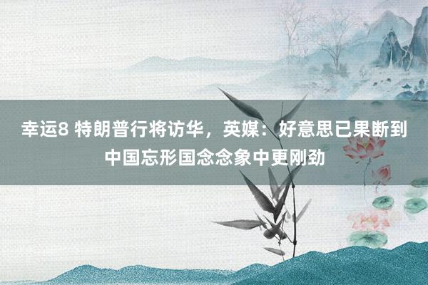 幸运8 特朗普行将访华，英媒：好意思已果断到中国忘形国念念象中更刚劲