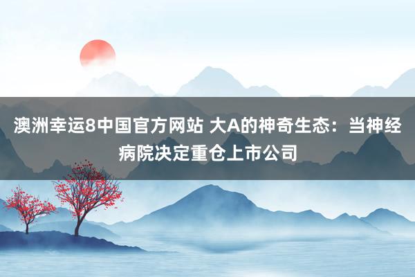 澳洲幸运8中国官方网站 大A的神奇生态：当神经病院决定重仓上市公司