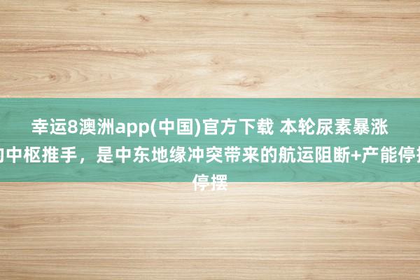幸运8澳洲app(中国)官方下载 本轮尿素暴涨的中枢推手，是中东地缘冲突带来的航运阻断+产能停摆