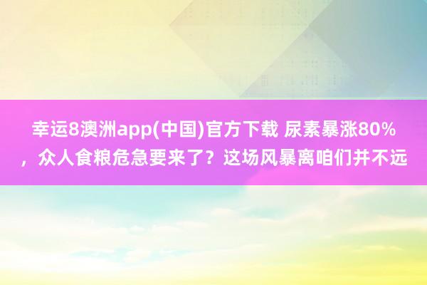 幸运8澳洲app(中国)官方下载 尿素暴涨80%，众人食粮危急要来了？这场风暴离咱们并不远