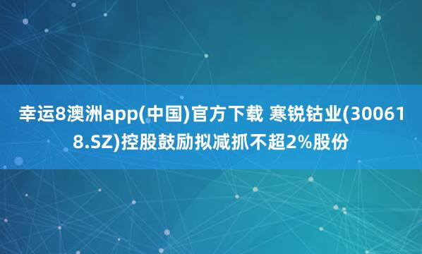 幸运8澳洲app(中国)官方下载 寒锐钴业(300618.SZ)控股鼓励拟减抓不超2%股份