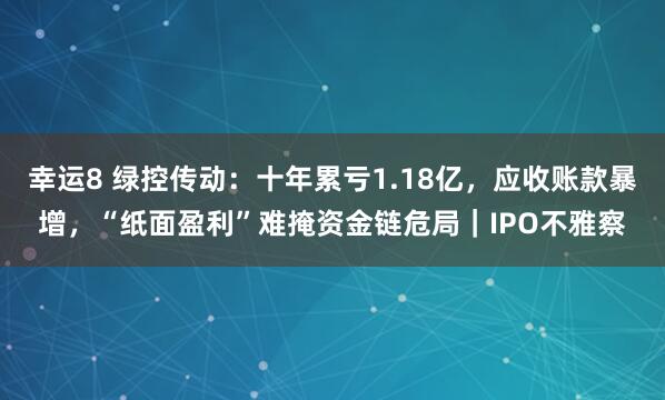 幸运8 绿控传动：十年累亏1.18亿，应收账款暴增，“纸面盈利”难掩资金链危局｜IPO不雅察