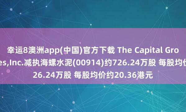 幸运8澳洲app(中国)官方下载 The Capital Group Companies,Inc.减执海螺水泥(00914)约726.24万股 每股均价约20.36港元
