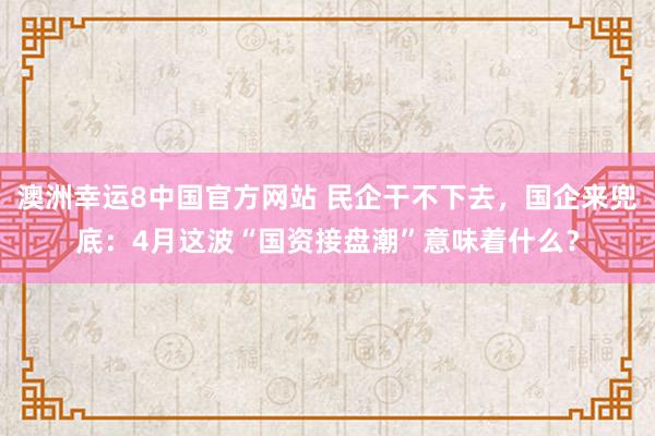 澳洲幸运8中国官方网站 民企干不下去，国企来兜底：4月这波“国资接盘潮”意味着什么？