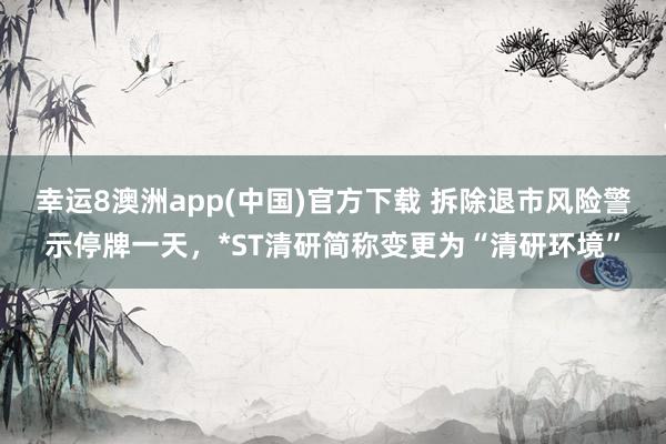幸运8澳洲app(中国)官方下载 拆除退市风险警示停牌一天，*ST清研简称变更为“清研环境”