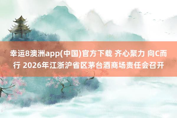 幸运8澳洲app(中国)官方下载 齐心聚力 向C而行 2026年江浙沪省区茅台酒商场责任会召开