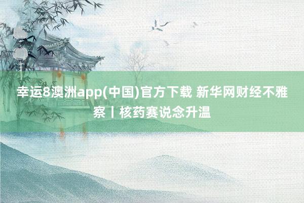 幸运8澳洲app(中国)官方下载 新华网财经不雅察丨核药赛说念升温