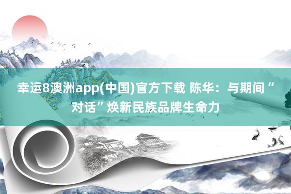 幸运8澳洲app(中国)官方下载 陈华：与期间“对话”焕新民族品牌生命力