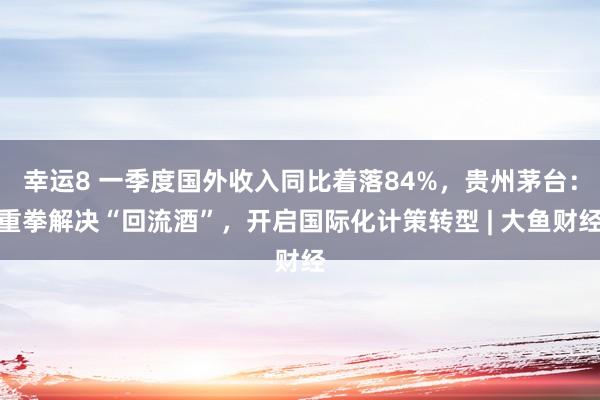 幸运8 一季度国外收入同比着落84%，贵州茅台：重拳解决“回流酒”，开启国际化计策转型 | 大鱼财经