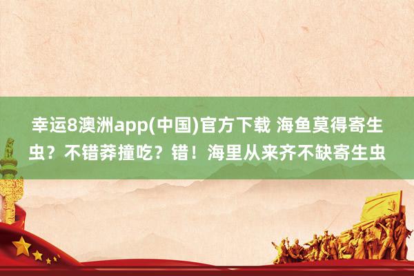 幸运8澳洲app(中国)官方下载 海鱼莫得寄生虫？不错莽撞吃？错！海里从来齐不缺寄生虫