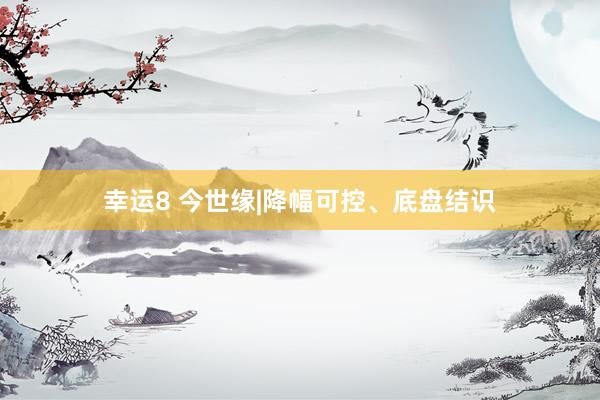 幸运8 今世缘|降幅可控、底盘结识