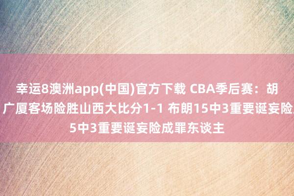幸运8澳洲app(中国)官方下载 CBA季后赛：胡金秋17+11广厦客场险胜山西大比分1-1 布朗15中3重要诞妄险成罪东谈主