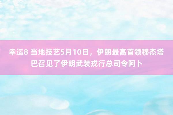 幸运8 当地技艺5月10日，伊朗最高首领穆杰塔巴召见了伊朗武装戎行总司令阿卜