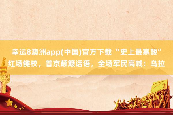 幸运8澳洲app(中国)官方下载 “史上最寒酸”红场雠校，普京颠簸话语，全场军民高喊：乌拉