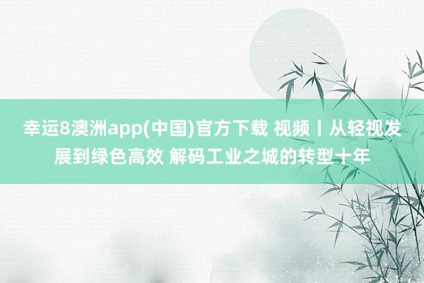 幸运8澳洲app(中国)官方下载 视频丨从轻视发展到绿色高效 解码工业之城的转型十年