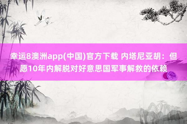 幸运8澳洲app(中国)官方下载 内塔尼亚胡：但愿10年内解脱对好意思国军事解救的依赖