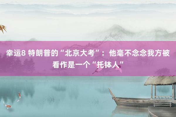 幸运8 特朗普的“北京大考”：他毫不念念我方被看作是一个“托钵人”