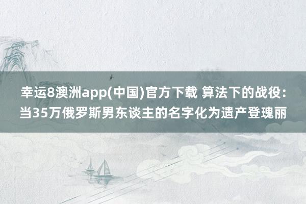 幸运8澳洲app(中国)官方下载 算法下的战役：当35万俄罗斯男东谈主的名字化为遗产登瑰丽