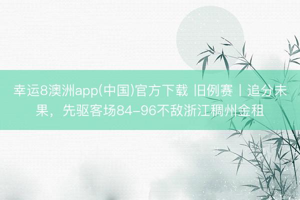 幸运8澳洲app(中国)官方下载 旧例赛丨追分未果，先驱客场84-96不敌浙江稠州金租