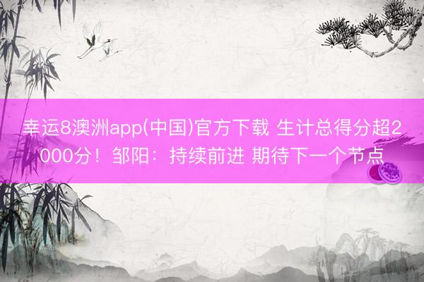 幸运8澳洲app(中国)官方下载 生计总得分超2000分！邹阳：持续前进 期待下一个节点