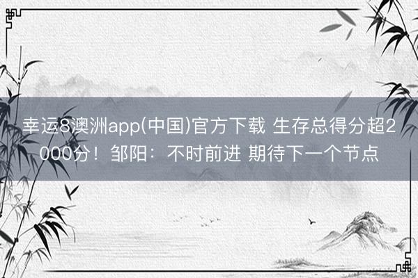 幸运8澳洲app(中国)官方下载 生存总得分超2000分！邹阳：不时前进 期待下一个节点