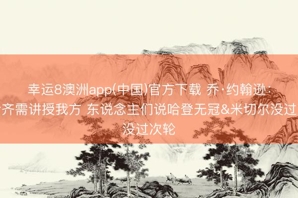 幸运8澳洲app(中国)官方下载 乔·约翰逊：米哈齐需讲授我方 东说念主们说哈登无冠&米切尔没过次轮