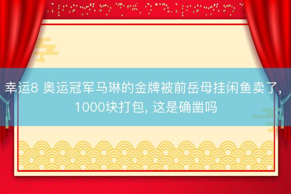 幸运8 奥运冠军马琳的金牌被前岳母挂闲鱼卖了, 1000块打包, 这是确凿吗