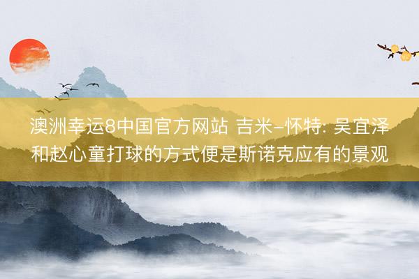 澳洲幸运8中国官方网站 吉米-怀特: 吴宜泽和赵心童打球的方式便是斯诺克应有的景观