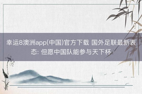 幸运8澳洲app(中国)官方下载 国外足联最新表态: 但愿中国队能参与天下杯