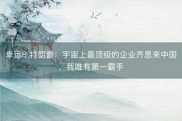 幸运8 特朗普：宇宙上最顶级的企业齐思来中国，我唯有第一霸手
