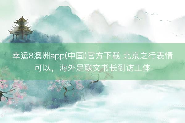 幸运8澳洲app(中国)官方下载 北京之行表情可以，海外足联文书长到访工体