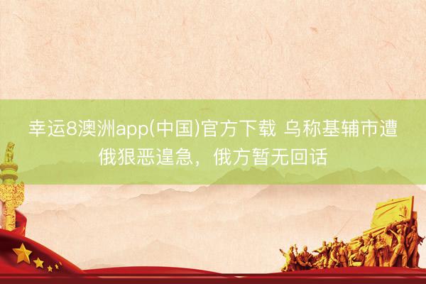 幸运8澳洲app(中国)官方下载 乌称基辅市遭俄狠恶遑急，俄方暂无回话