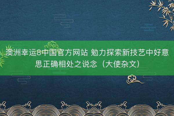 澳洲幸运8中国官方网站 勉力探索新技艺中好意思正确相处之说念（大使杂文）