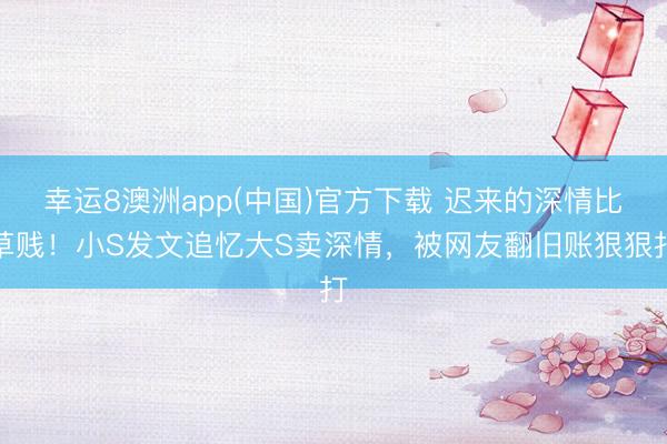 幸运8澳洲app(中国)官方下载 迟来的深情比草贱！小S发文追忆大S卖深情，被网友翻旧账狠狠打