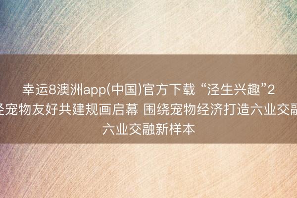 幸运8澳洲app(中国)官方下载 “泾生兴趣”2026徐泾宠物友好共建规画启幕 围绕宠物经济打造六业交融新样本