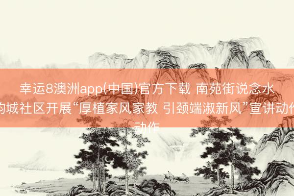 幸运8澳洲app(中国)官方下载 南苑街说念水韵城社区开展“厚植家风家教 引颈端淑新风”宣讲动作