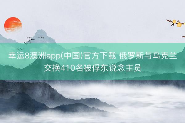 幸运8澳洲app(中国)官方下载 俄罗斯与乌克兰交换410名被俘东说念主员