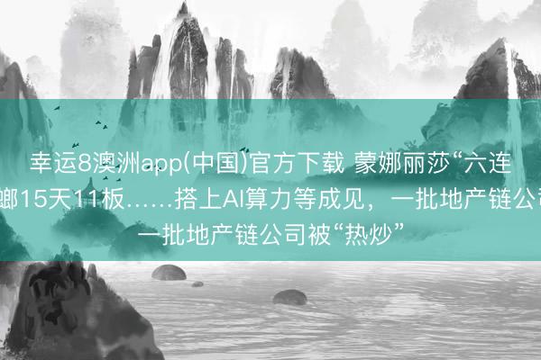 幸运8澳洲app(中国)官方下载 蒙娜丽莎“六连板”，金螳螂15天11板……搭上AI算力等成见，一批地产链公司被“热炒”