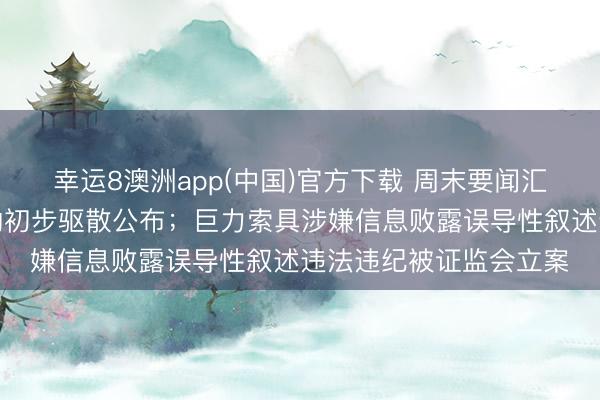 幸运8澳洲app(中国)官方下载 周末要闻汇总：中好意思经贸斟酌初步驱散公布；巨力索具涉嫌信息败露误导性叙述违法违纪被证监会立案