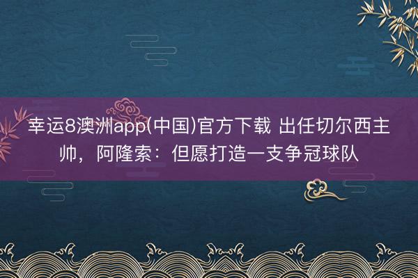 幸运8澳洲app(中国)官方下载 出任切尔西主帅，阿隆索：但愿打造一支争冠球队