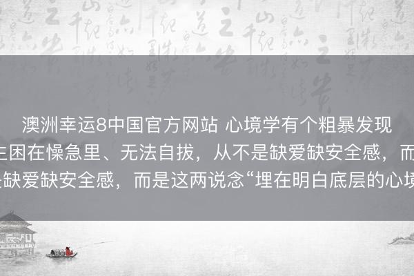 澳洲幸运8中国官方网站 心境学有个粗暴发现：让一个东说念主毕生困在懆急里、无法自拔，从不是缺爱缺安全感，而是这两说念“埋在明白底层的心境门槛”
