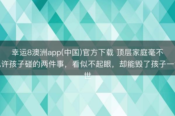 幸运8澳洲app(中国)官方下载 顶层家庭毫不允许孩子碰的两件事，看似不起眼，却能毁了孩子一世