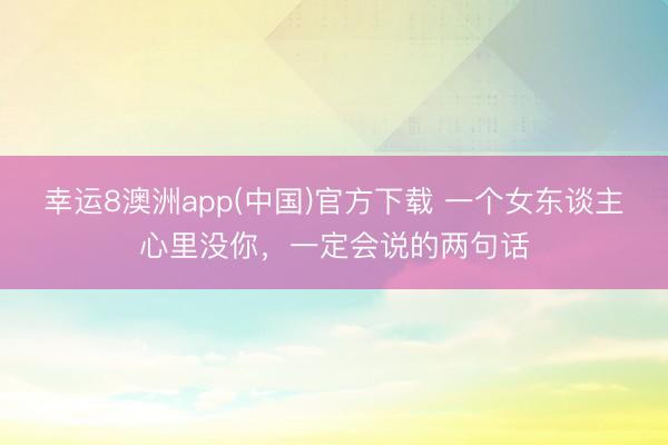 幸运8澳洲app(中国)官方下载 一个女东谈主心里没你，一定会说的两句话