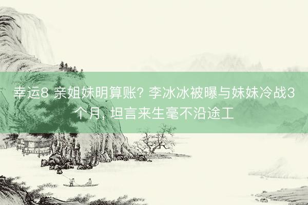 幸运8 亲姐妹明算账? 李冰冰被曝与妹妹冷战3个月, 坦言来生毫不沿途工