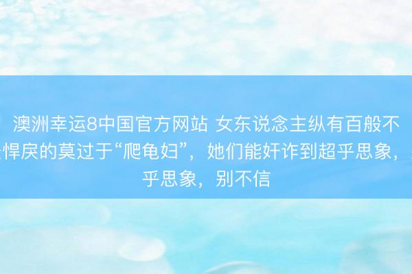 澳洲幸运8中国官方网站 女东说念主纵有百般不好，最悍戾的莫过于“爬龟妇”，她们能奸诈到超乎思象，别不信