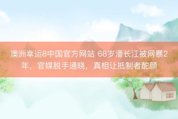 澳洲幸运8中国官方网站 68岁潘长江被网暴2年，官媒脱手通晓，真相让抵制者酡颜