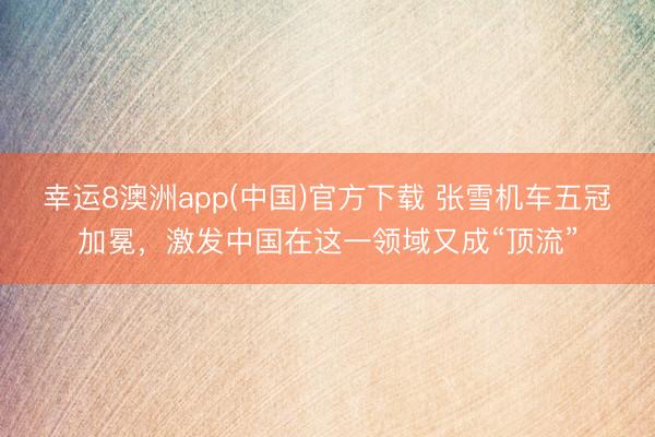 幸运8澳洲app(中国)官方下载 张雪机车五冠加冕，激发中国在这一领域又成“顶流”