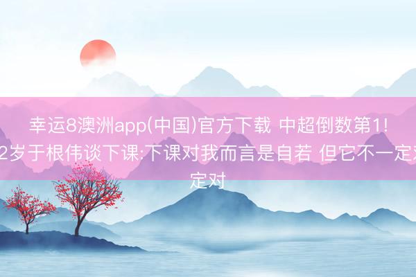 幸运8澳洲app(中国)官方下载 中超倒数第1!52岁于根伟谈下课:下课对我而言是自若 但它不一定对