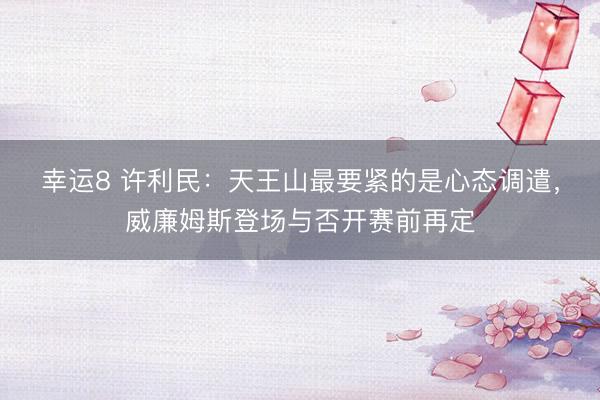 幸运8 许利民：天王山最要紧的是心态调遣，威廉姆斯登场与否开赛前再定