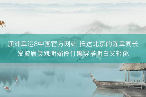 澳洲幸运8中国官方网站 抵达北京的陈幸同长发披肩笑貌明媚伶仃黑穿搭明白又轻佻